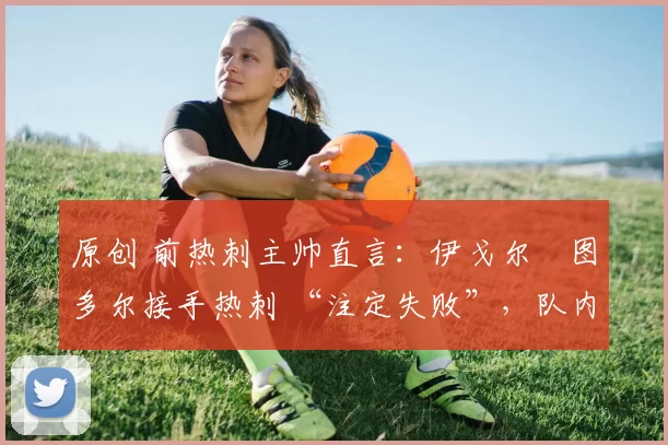 原创 前热刺主帅直言:伊戈尔・图多尔接手热刺 “注定失败”,队内氛围 “ toxic 至极”