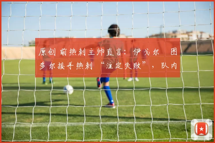 原创 前热刺主帅直言:伊戈尔・图多尔接手热刺 “注定失败”,队内氛围 “ toxic 至极”