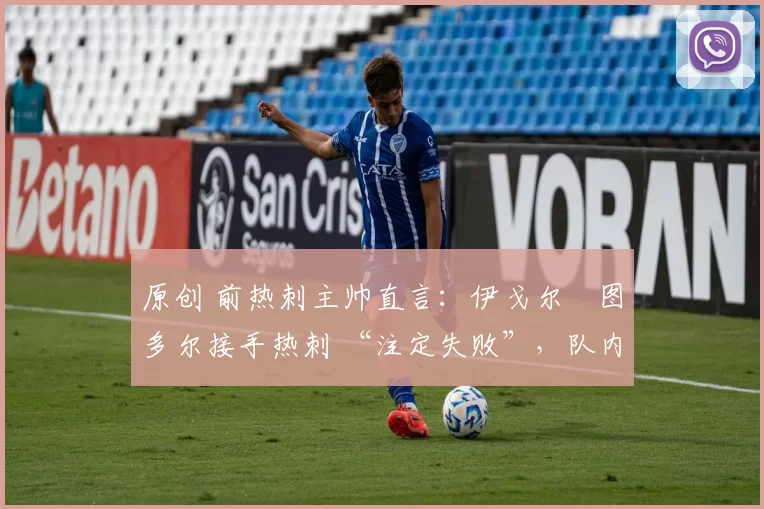 原创 前热刺主帅直言:伊戈尔・图多尔接手热刺 “注定失败”,队内氛围 “ toxic 至极”