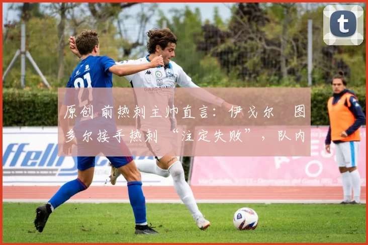 原创 前热刺主帅直言:伊戈尔・图多尔接手热刺 “注定失败”,队内氛围 “ toxic 至极”