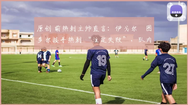 原创 前热刺主帅直言：伊戈尔・图多尔接手热刺 “注定失败”，队内氛围 “ toxic 至极”