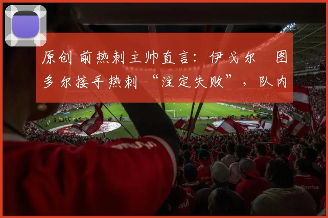 原创 前热刺主帅直言:伊戈尔・图多尔接手热刺 “注定失败”,队内氛围 “ toxic 至极”