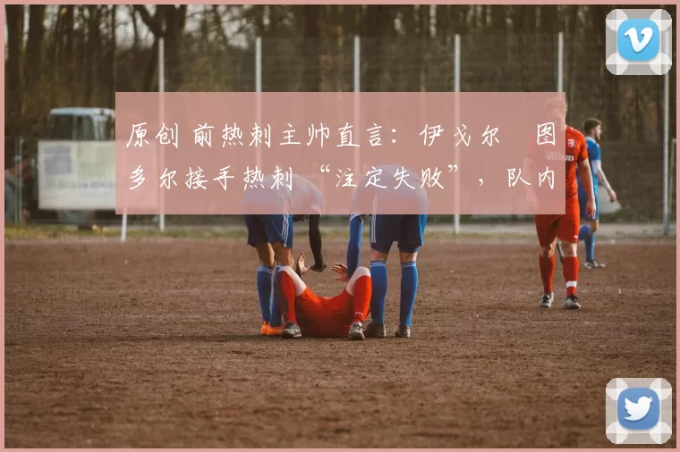 原创 前热刺主帅直言:伊戈尔・图多尔接手热刺 “注定失败”,队内氛围 “ toxic 至极”