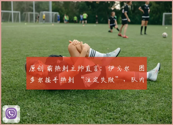 原创 前热刺主帅直言:伊戈尔・图多尔接手热刺 “注定失败”,队内氛围 “ toxic 至极”