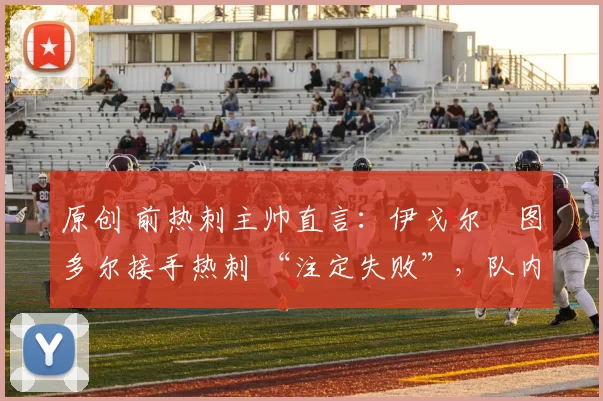 原创 前热刺主帅直言：伊戈尔・图多尔接手热刺 “注定失败”，队内氛围 “ toxic 至极”