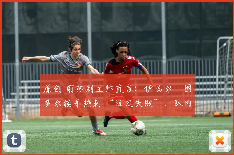 原创 前热刺主帅直言:伊戈尔・图多尔接手热刺 “注定失败”,队内氛围 “ toxic 至极”