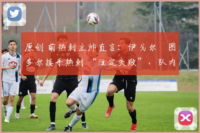 原创 前热刺主帅直言:伊戈尔・图多尔接手热刺 “注定失败”,队内氛围 “ toxic 至极”
