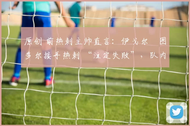 原创 前热刺主帅直言：伊戈尔・图多尔接手热刺 “注定失败”，队内氛围 “ toxic 至极”