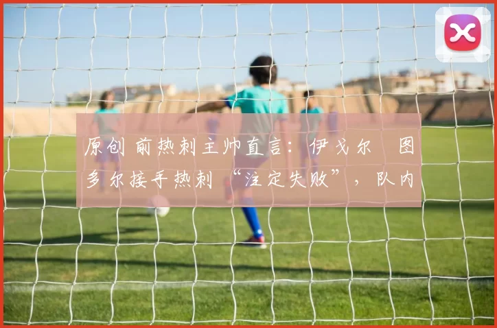 原创 前热刺主帅直言:伊戈尔・图多尔接手热刺 “注定失败”,队内氛围 “ toxic 至极”