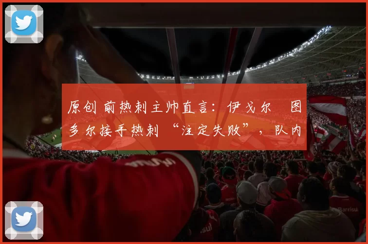 原创 前热刺主帅直言：伊戈尔・图多尔接手热刺 “注定失败”，队内氛围 “ toxic 至极”