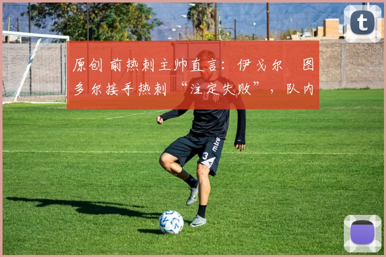 原创 前热刺主帅直言:伊戈尔・图多尔接手热刺 “注定失败”,队内氛围 “ toxic 至极”