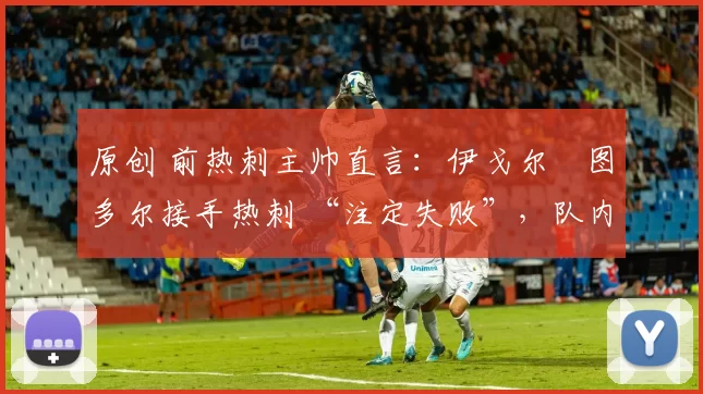 原创 前热刺主帅直言:伊戈尔・图多尔接手热刺 “注定失败”,队内氛围 “ toxic 至极”