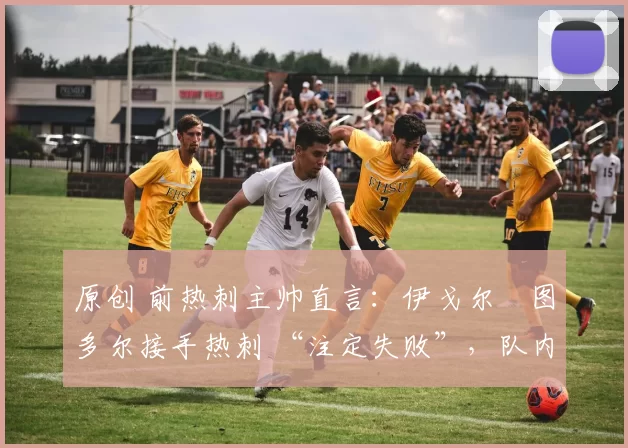 原创 前热刺主帅直言:伊戈尔・图多尔接手热刺 “注定失败”,队内氛围 “ toxic 至极”