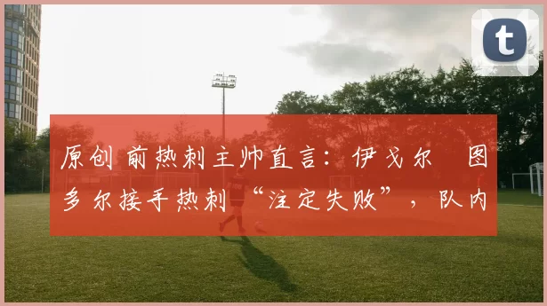原创 前热刺主帅直言：伊戈尔・图多尔接手热刺 “注定失败”，队内氛围 “ toxic 至极”