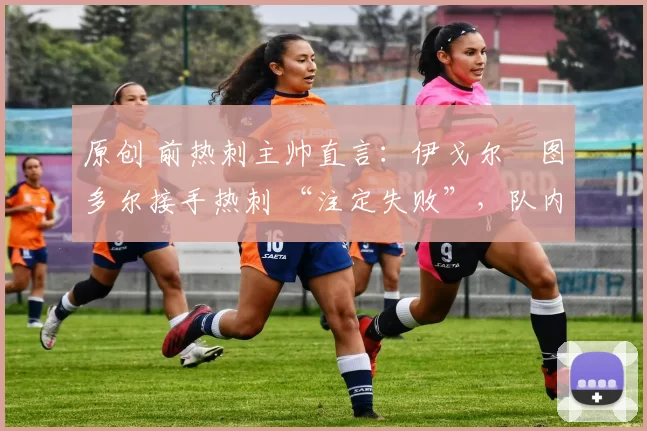 原创 前热刺主帅直言:伊戈尔・图多尔接手热刺 “注定失败”,队内氛围 “ toxic 至极”