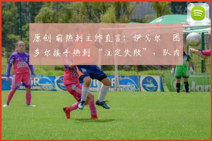 原创 前热刺主帅直言:伊戈尔・图多尔接手热刺 “注定失败”,队内氛围 “ toxic 至极”