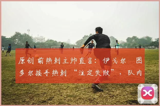 原创 前热刺主帅直言:伊戈尔・图多尔接手热刺 “注定失败”,队内氛围 “ toxic 至极”