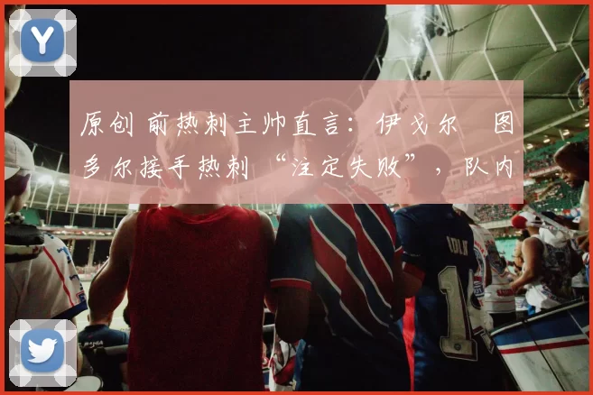 原创 前热刺主帅直言：伊戈尔・图多尔接手热刺 “注定失败”，队内氛围 “ toxic 至极”