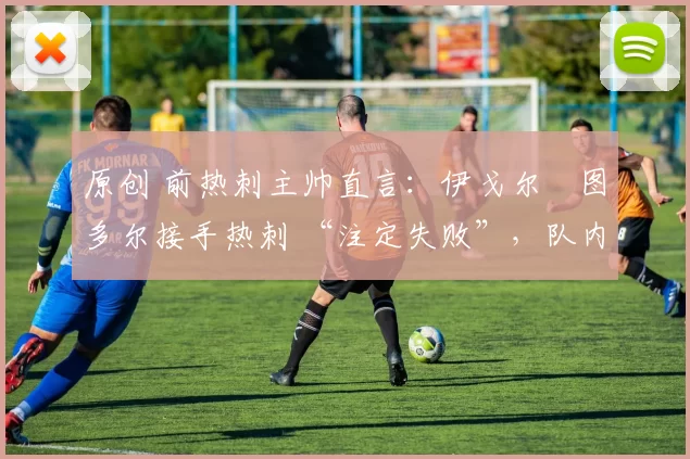 原创 前热刺主帅直言:伊戈尔・图多尔接手热刺 “注定失败”,队内氛围 “ toxic 至极”