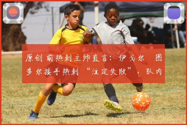 原创 前热刺主帅直言:伊戈尔・图多尔接手热刺 “注定失败”,队内氛围 “ toxic 至极”