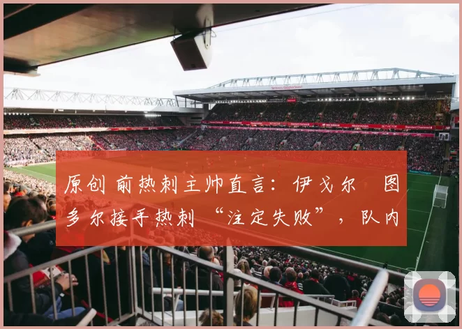 原创 前热刺主帅直言：伊戈尔・图多尔接手热刺 “注定失败”，队内氛围 “ toxic 至极”