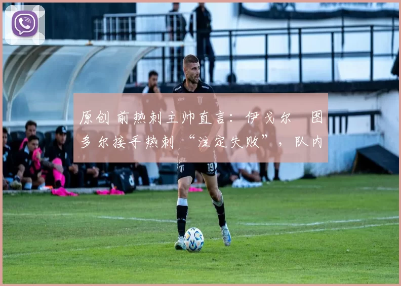 原创 前热刺主帅直言:伊戈尔・图多尔接手热刺 “注定失败”,队内氛围 “ toxic 至极”