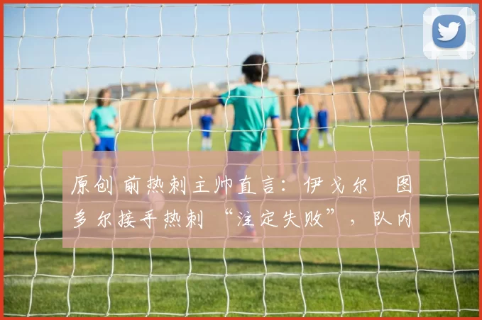 原创 前热刺主帅直言：伊戈尔・图多尔接手热刺 “注定失败”，队内氛围 “ toxic 至极”