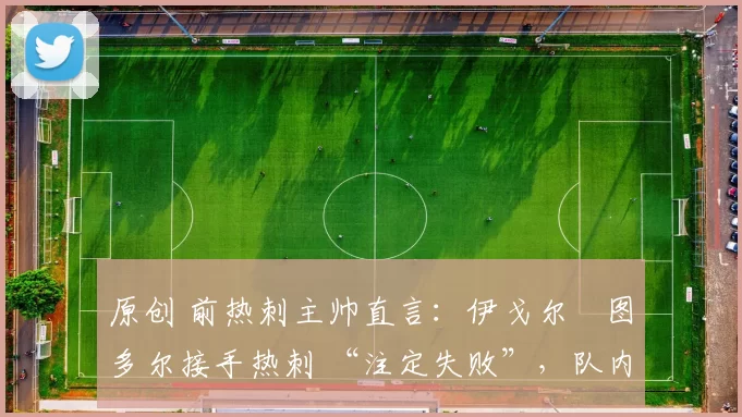 原创 前热刺主帅直言:伊戈尔・图多尔接手热刺 “注定失败”,队内氛围 “ toxic 至极”