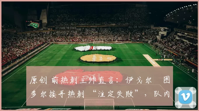 原创 前热刺主帅直言:伊戈尔・图多尔接手热刺 “注定失败”,队内氛围 “ toxic 至极”