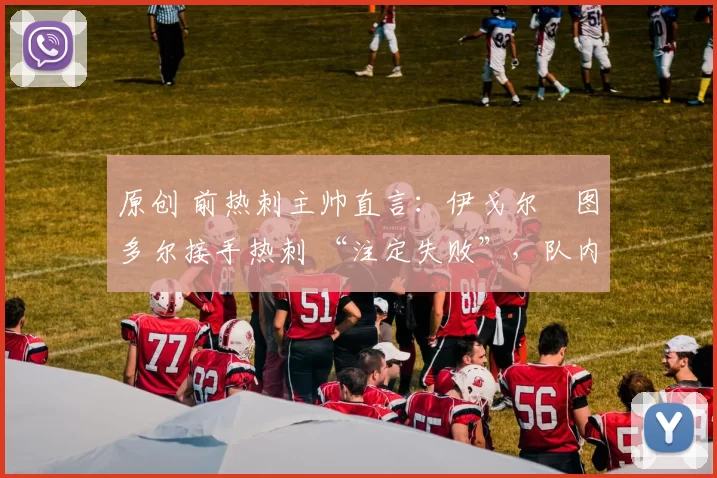 原创 前热刺主帅直言:伊戈尔・图多尔接手热刺 “注定失败”,队内氛围 “ toxic 至极”