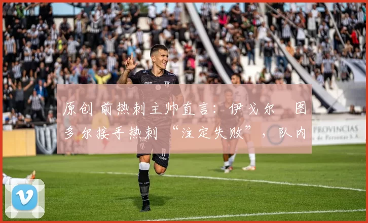 原创 前热刺主帅直言:伊戈尔・图多尔接手热刺 “注定失败”,队内氛围 “ toxic 至极”