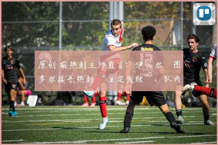 原创 前热刺主帅直言:伊戈尔・图多尔接手热刺 “注定失败”,队内氛围 “ toxic 至极”