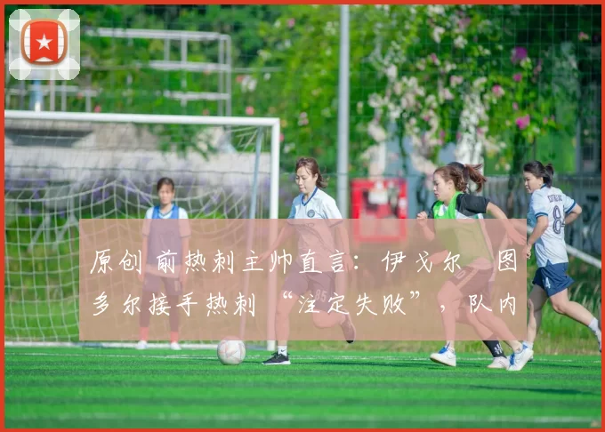 原创 前热刺主帅直言:伊戈尔・图多尔接手热刺 “注定失败”,队内氛围 “ toxic 至极”