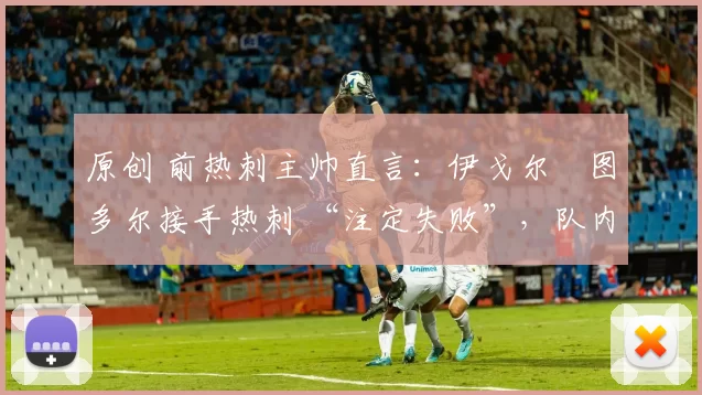 原创 前热刺主帅直言:伊戈尔・图多尔接手热刺 “注定失败”,队内氛围 “ toxic 至极”