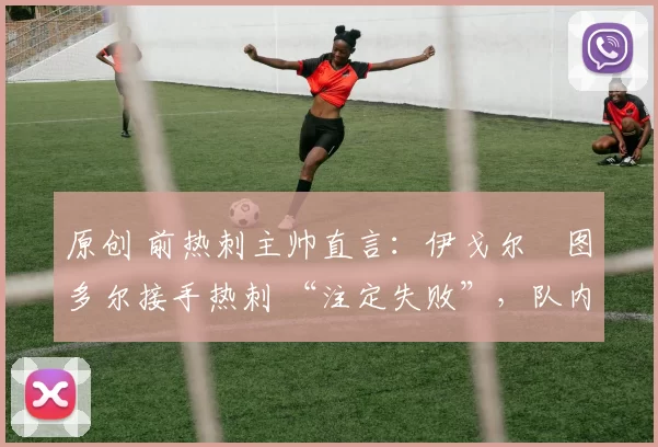 原创 前热刺主帅直言:伊戈尔・图多尔接手热刺 “注定失败”,队内氛围 “ toxic 至极”