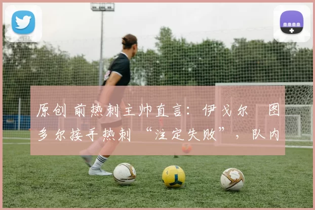 原创 前热刺主帅直言:伊戈尔・图多尔接手热刺 “注定失败”,队内氛围 “ toxic 至极”