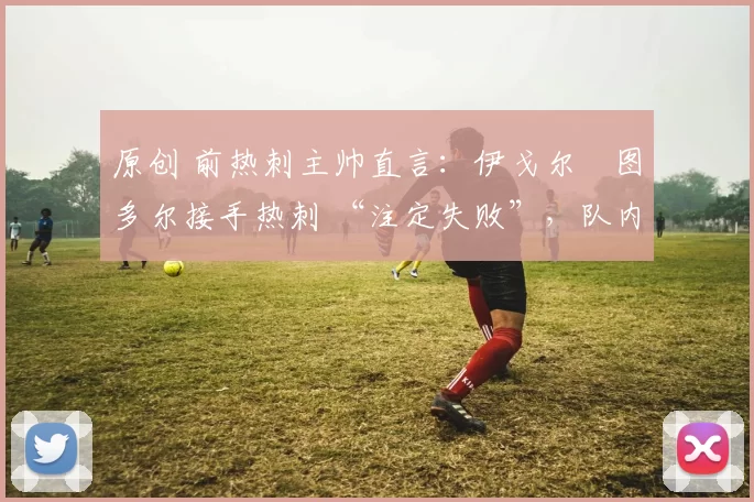 原创 前热刺主帅直言：伊戈尔・图多尔接手热刺 “注定失败”，队内氛围 “ toxic 至极”