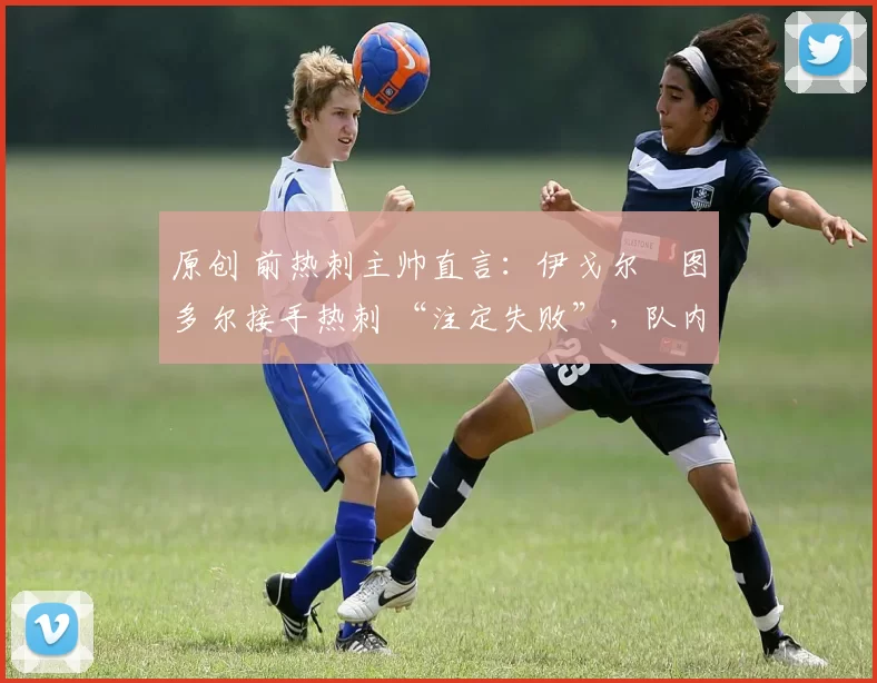 原创 前热刺主帅直言:伊戈尔・图多尔接手热刺 “注定失败”,队内氛围 “ toxic 至极”