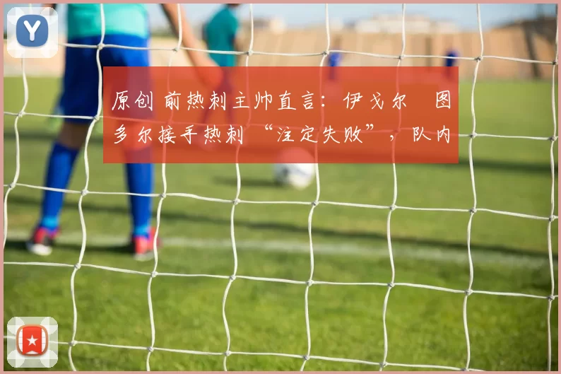 原创 前热刺主帅直言:伊戈尔・图多尔接手热刺 “注定失败”,队内氛围 “ toxic 至极”