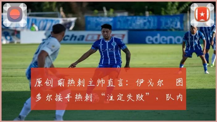 原创 前热刺主帅直言:伊戈尔・图多尔接手热刺 “注定失败”,队内氛围 “ toxic 至极”