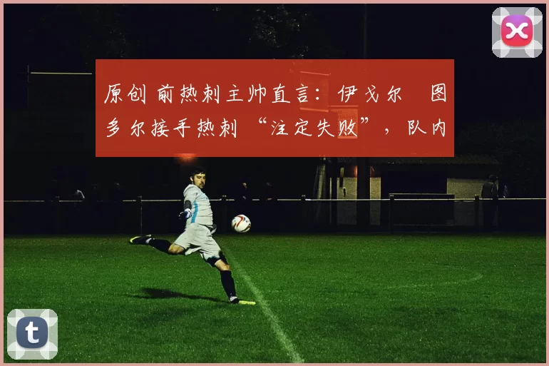 原创 前热刺主帅直言：伊戈尔・图多尔接手热刺 “注定失败”，队内氛围 “ toxic 至极”
