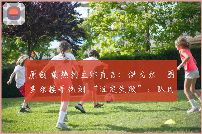 原创 前热刺主帅直言：伊戈尔・图多尔接手热刺 “注定失败”，队内氛围 “ toxic 至极”