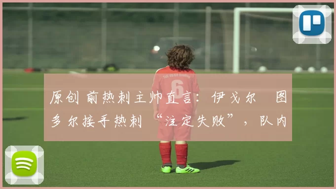 原创 前热刺主帅直言:伊戈尔・图多尔接手热刺 “注定失败”,队内氛围 “ toxic 至极”