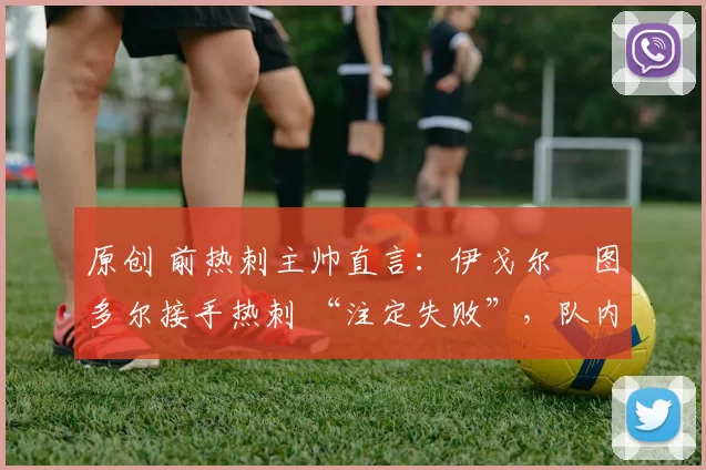 原创 前热刺主帅直言:伊戈尔・图多尔接手热刺 “注定失败”,队内氛围 “ toxic 至极”