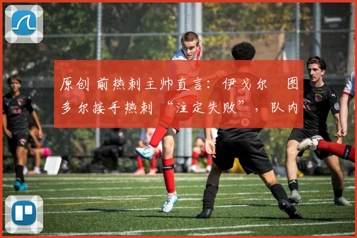 原创 前热刺主帅直言:伊戈尔・图多尔接手热刺 “注定失败”,队内氛围 “ toxic 至极”