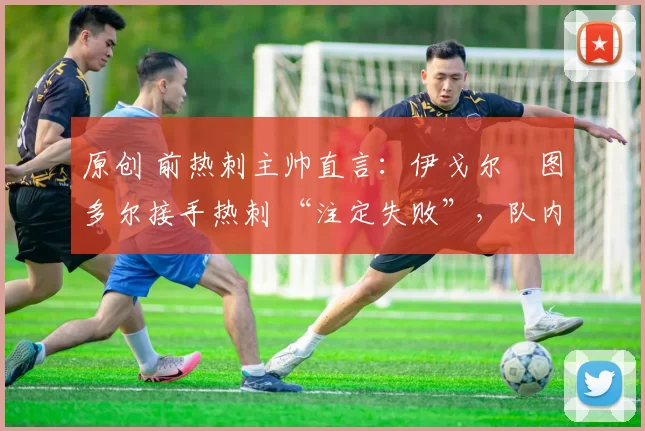 原创 前热刺主帅直言:伊戈尔・图多尔接手热刺 “注定失败”,队内氛围 “ toxic 至极”