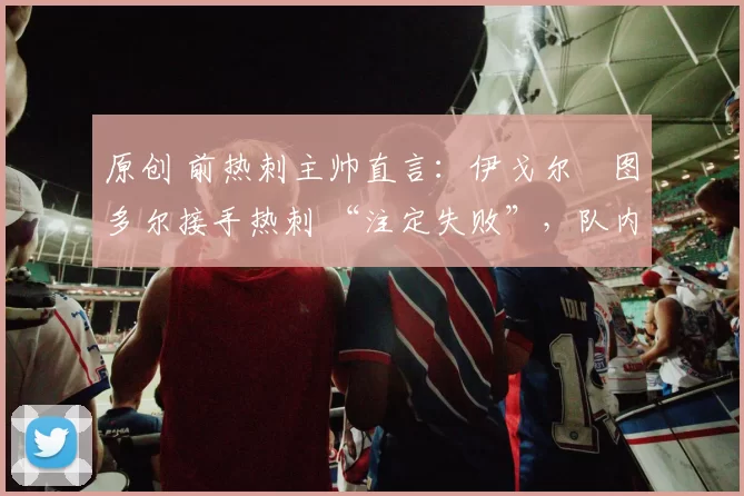 原创 前热刺主帅直言:伊戈尔・图多尔接手热刺 “注定失败”,队内氛围 “ toxic 至极”