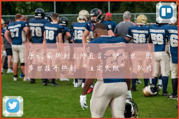 原创 前热刺主帅直言:伊戈尔・图多尔接手热刺 “注定失败”,队内氛围 “ toxic 至极”