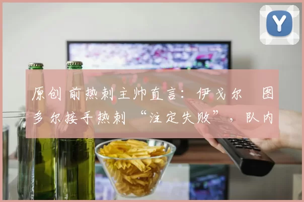 原创 前热刺主帅直言：伊戈尔・图多尔接手热刺 “注定失败”，队内氛围 “ toxic 至极”