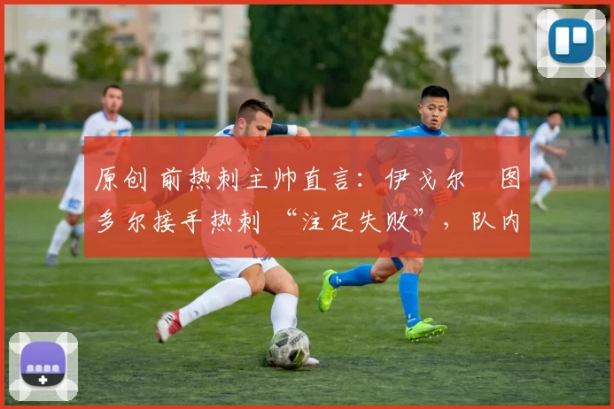 原创 前热刺主帅直言:伊戈尔・图多尔接手热刺 “注定失败”,队内氛围 “ toxic 至极”